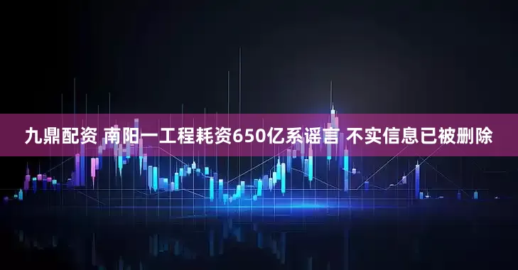 九鼎配资 南阳一工程耗资650亿系谣言 不实信息已被删除