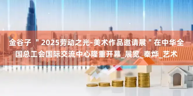 金谷子 ＂2025劳动之光-美术作品邀请展＂在中华全国总工会国际交流中心隆重开幕_展览_秦烨_艺术