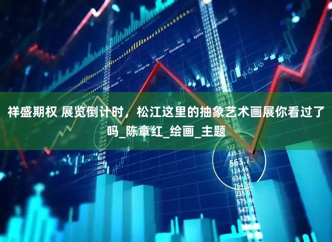 祥盛期权 展览倒计时，松江这里的抽象艺术画展你看过了吗_陈章红_绘画_主题