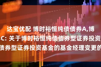 达宝优配 博时裕恒纯债债券A,博时裕恒纯债债券C: 关于博时裕恒纯债债券型证券投资基金的基金经理变更的公告