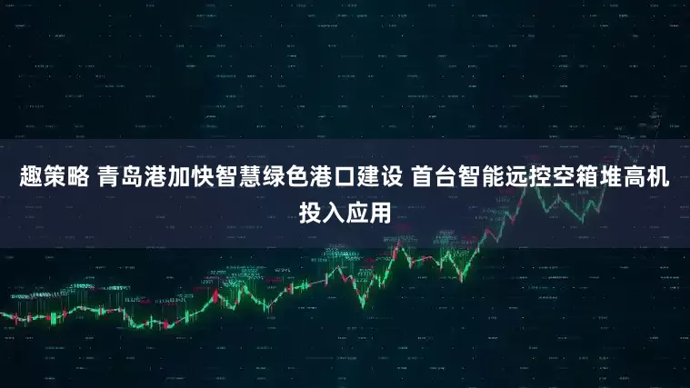 趣策略 青岛港加快智慧绿色港口建设 首台智能远控空箱堆高机投入应用