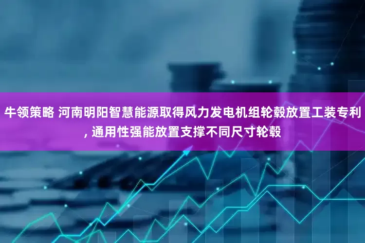 牛领策略 河南明阳智慧能源取得风力发电机组轮毂放置工装专利, 通用性强能放置支撑不同尺寸轮毂