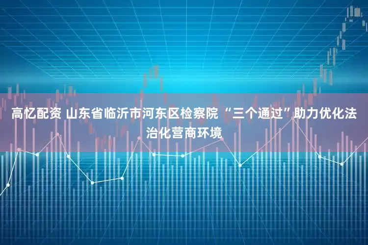 高忆配资 山东省临沂市河东区检察院 “三个通过”助力优化法治化营商环境