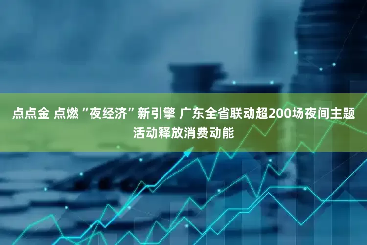 点点金 点燃“夜经济”新引擎 广东全省联动超200场夜间主题活动释放消费动能