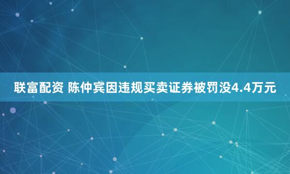 联富配资 陈仲宾因违规买卖证券被罚没4.4万元