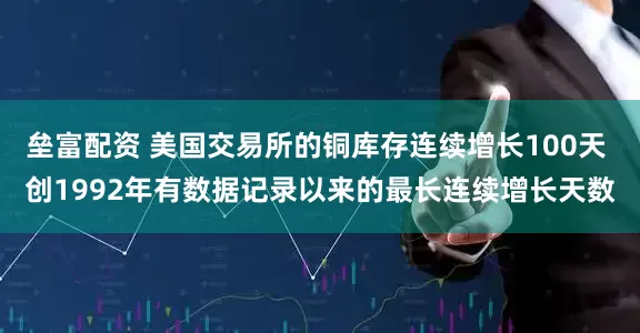 垒富配资 美国交易所的铜库存连续增长100天 创1992年有数据记录以来的最长连续增长天数