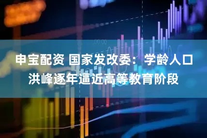 申宝配资 国家发改委：学龄人口洪峰逐年逼近高等教育阶段