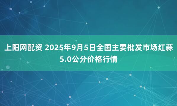 上阳网配资 2025年9月5日全国主要批发市场红蒜5.0公分价格行情
