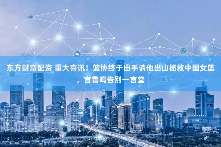 东方财富配资 重大喜讯！篮协终于出手请他出山拯救中国女篮，宫鲁鸣告别一言堂