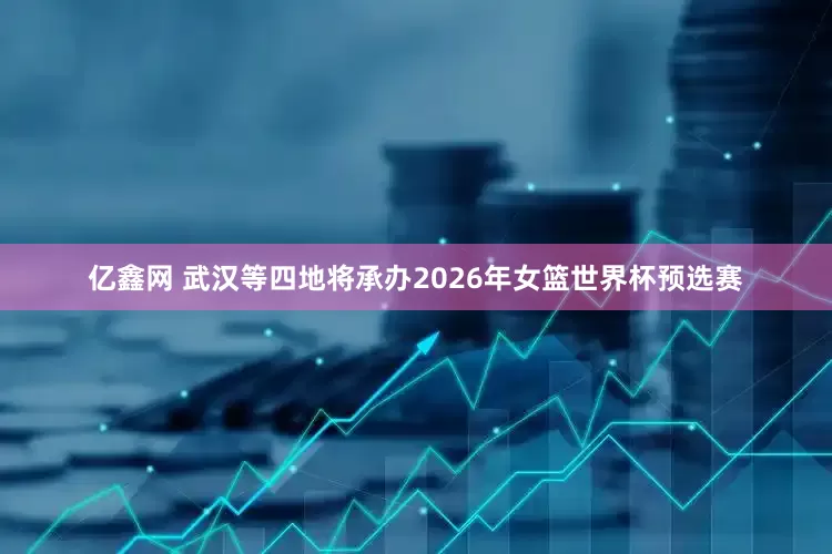 亿鑫网 武汉等四地将承办2026年女篮世界杯预选赛