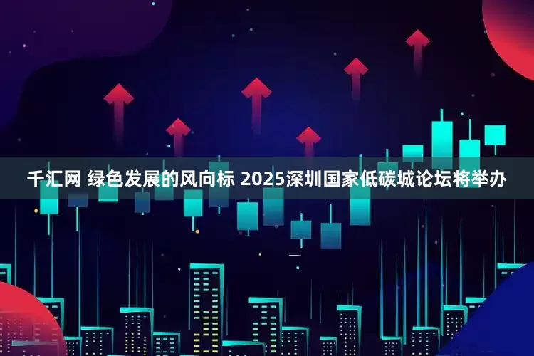 千汇网 绿色发展的风向标 2025深圳国家低碳城论坛将举办