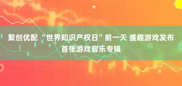 聚创优配 “世界知识产权日”前一天 盛趣游戏发布首张游戏音乐专辑