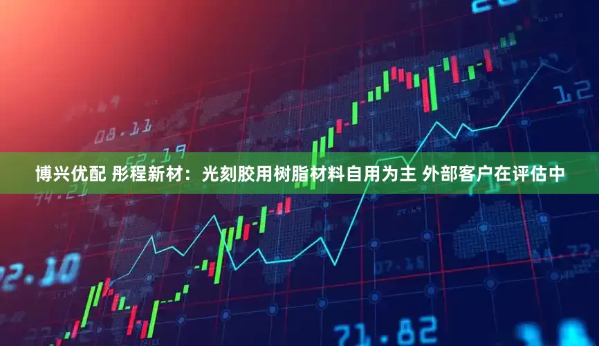 博兴优配 彤程新材：光刻胶用树脂材料自用为主 外部客户在评估中