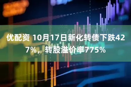 优配资 10月17日新化转债下跌427%，转股溢价率775%