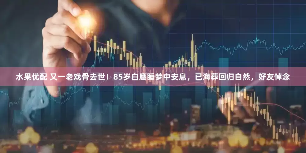 水果优配 又一老戏骨去世！85岁白鹰睡梦中安息，已海葬回归自然，好友悼念